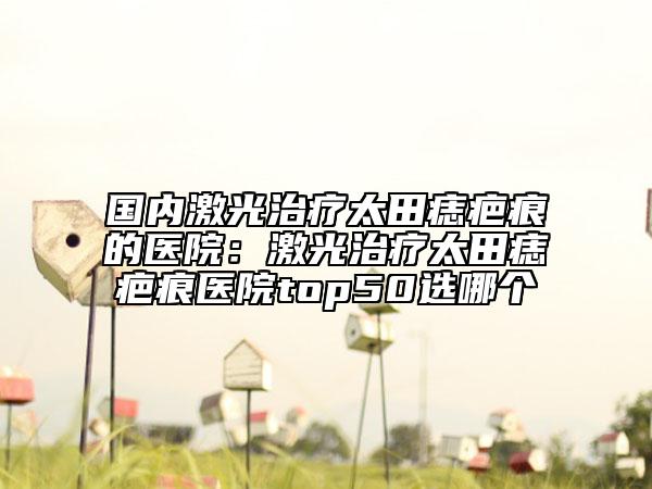 国内激光治疗太田痣疤痕的医院：激光治疗太田痣疤痕医院top50选哪个