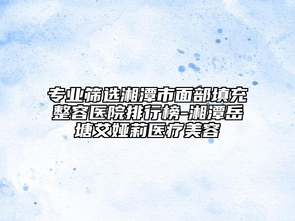专业筛选湘潭市面部填充整容医院排行榜-湘潭岳塘艾娅莉医疗美容