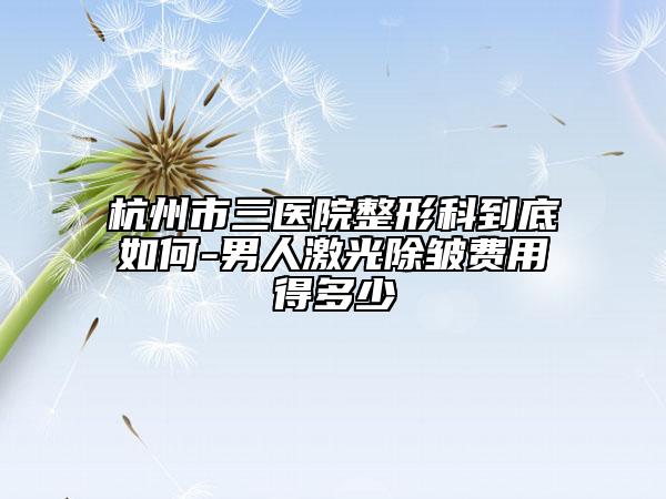 杭州市三医院整形科到底如何-男人激光除皱费用得多少