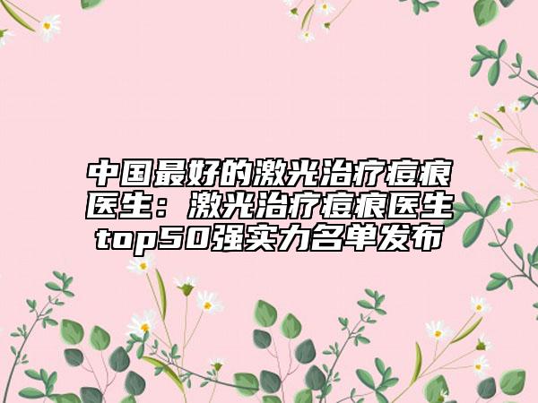 中国最好的激光治疗痘痕医生：激光治疗痘痕医生top50强实力名单发布