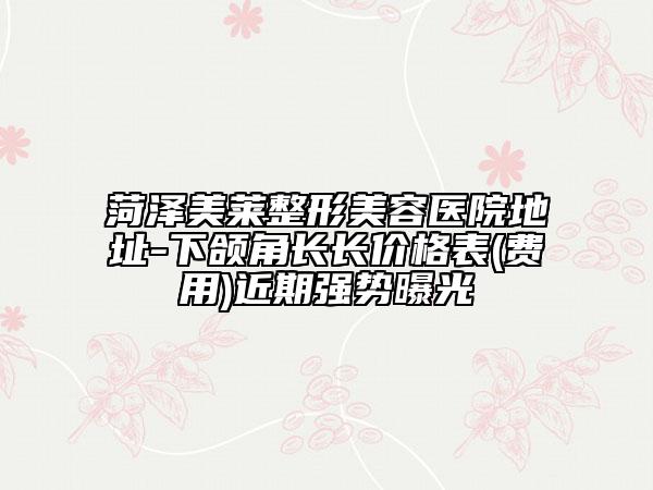 菏泽美莱整形美容医院地址-下颌角长长价格表(费用)近期强势曝光
