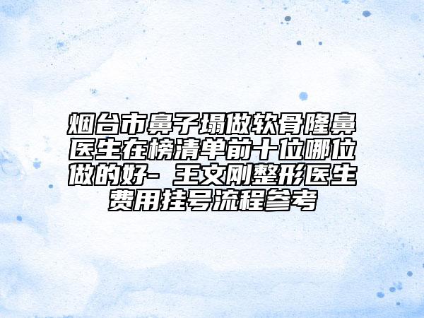 烟台市鼻子塌做软骨隆鼻医生在榜清单前十位哪位做的好-​王文刚整形医生费用挂号流程参考