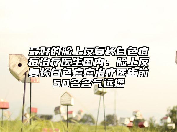 最好的脸上反复长白色痘痘治疗医生国内：脸上反复长白色痘痘治疗医生前50名名气远播