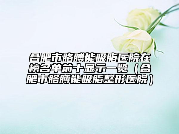 合肥市胳膊能吸脂医院在榜名单前十显示一览（合肥市胳膊能吸脂整形医院）