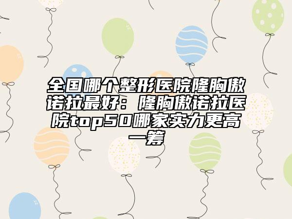 全国哪个整形医院隆胸傲诺拉最好：隆胸傲诺拉医院top50哪家实力更高一筹