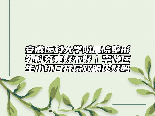 安徽医科大学附属院整形外科究竟好不好｜李峥医生小切口开扇双眼皮好吗
