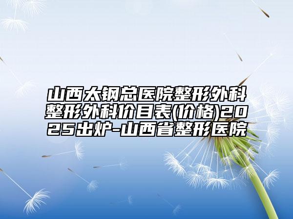 山西太钢总医院整形外科整形外科价目表(价格)2025出炉-山西省整形医院