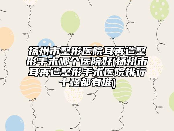 扬州市整形医院耳再造整形手术哪个医院好(扬州市耳再造整形手术医院排行十强都有谁)