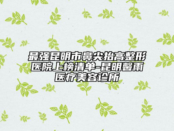 最强昆明市鼻尖抬高整形医院上榜清单-昆明馨雨医疗美容诊所