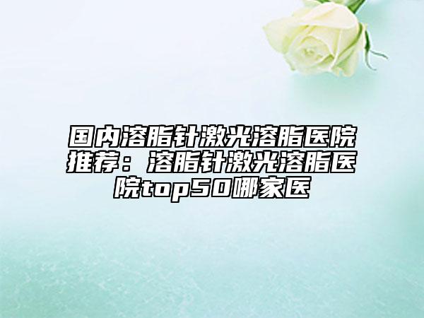 国内溶脂针激光溶脂医院推荐：溶脂针激光溶脂医院top50哪家医