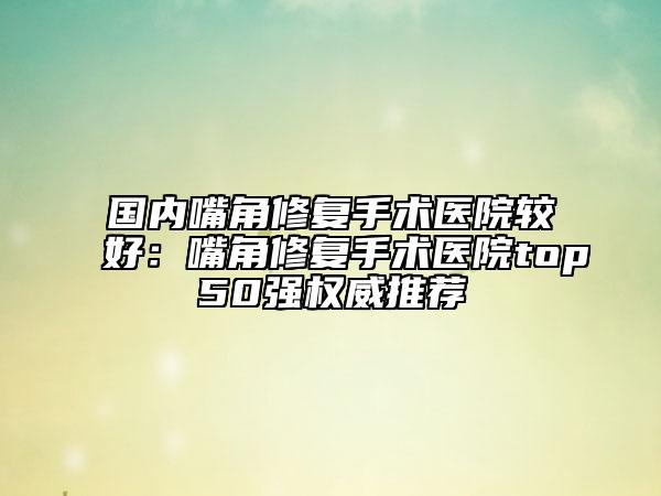 国内嘴角修复手术医院较好：嘴角修复手术医院top50强权威推荐