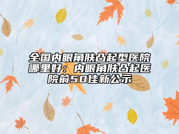 全国内眼角肤凸起型医院哪里好：内眼角肤凸起医院前50佳新公示