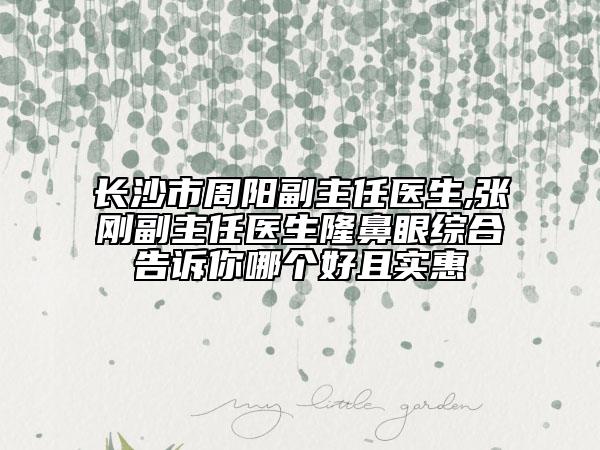 长沙市周阳副主任医生,张刚副主任医生隆鼻眼综合告诉你哪个好且实惠