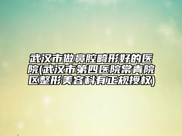 武汉市做鼻腔畸形好的医院(武汉市第四医院常青院区整形美容科有正规授权)