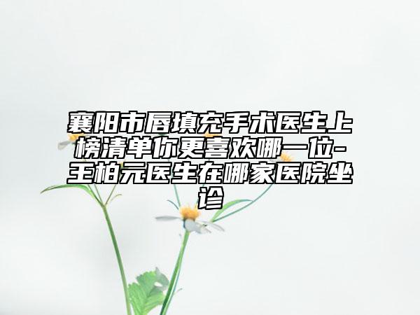 襄阳市唇填充手术医生上榜清单你更喜欢哪一位-王柏元医生在哪家医院坐诊
