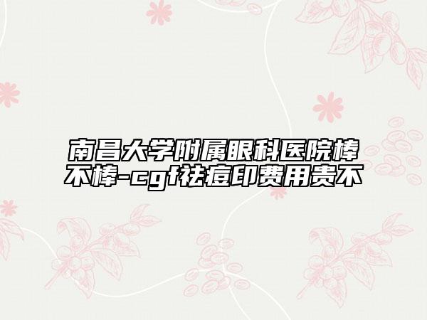 南昌大学附属眼科医院棒不棒-cgf祛痘印费用贵不