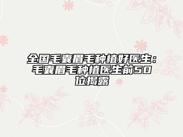全国毛囊眉毛种植好医生：毛囊眉毛种植医生前50位揭露
