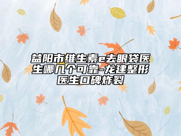 益阳市维生素e去眼袋医生哪几个可靠-龙建整形医生口碑炸裂