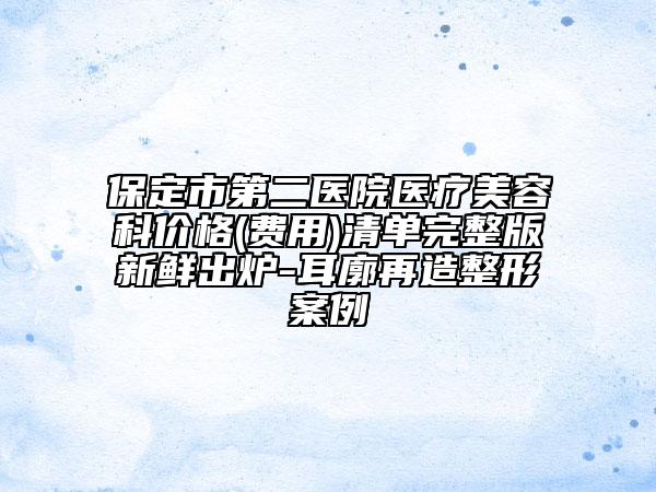 保定市第二医院医疗美容科价格(费用)清单完整版新鲜出炉-耳廓再造整形案例