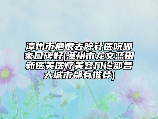 漳州市疤痕去除针医院哪家口碑好(漳州市龙文蓝田新医美医疗美容门诊部各大城市都有推荐)