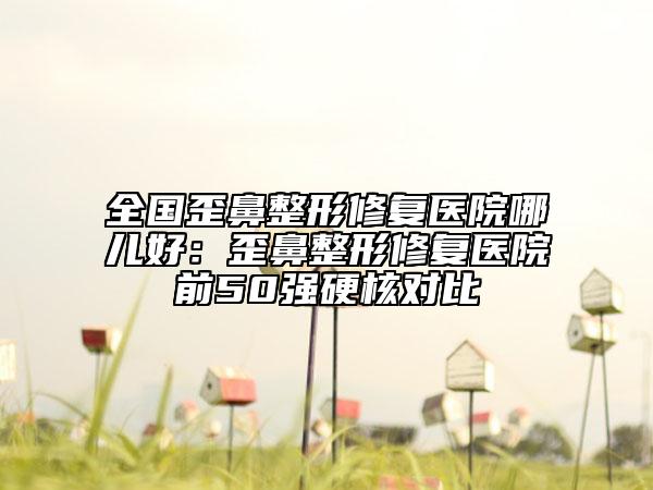全国歪鼻整形修复医院哪儿好：歪鼻整形修复医院前50强硬核对比