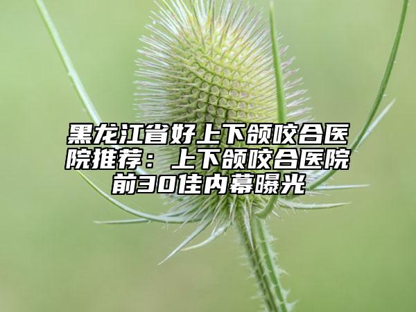 黑龙江省好上下颌咬合医院推荐：上下颌咬合医院前30佳内幕曝光