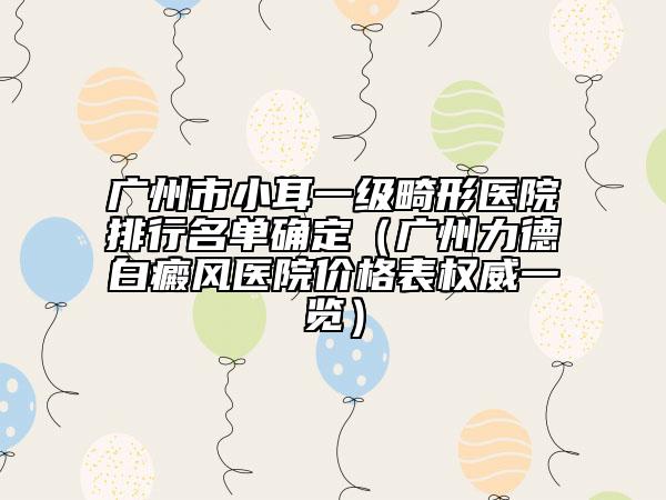 广州市小耳一级畸形医院排行名单确定（广州力德白癜风医院价格表权威一览）