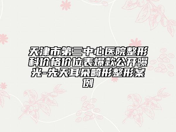 天津市第三中心医院整形科价格价位表爆款公开曝光-先天耳朵畸形整形案例