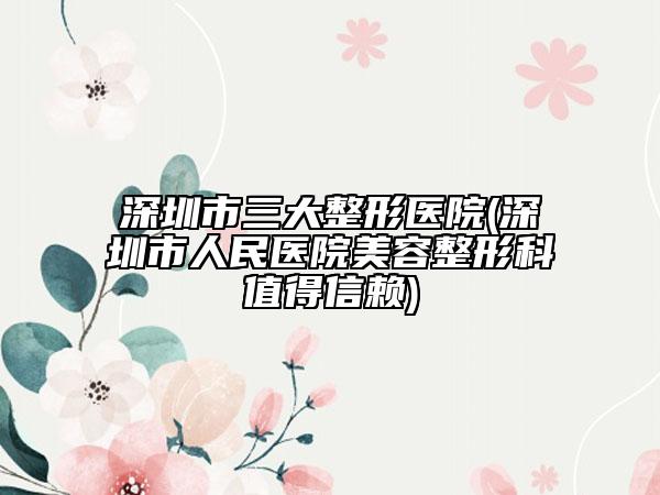 深圳市三大整形医院(深圳市人民医院美容整形科值得信赖)