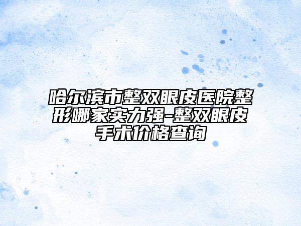 哈尔滨市整双眼皮医院整形哪家实力强-整双眼皮手术价格查询