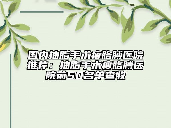 国内抽脂手术瘦胳膊医院推荐：抽脂手术瘦胳膊医院前50名单查收
