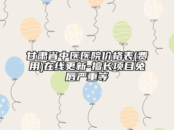 甘肃省中医医院价格表(费用)在线更新-擅长项目兔唇严重等