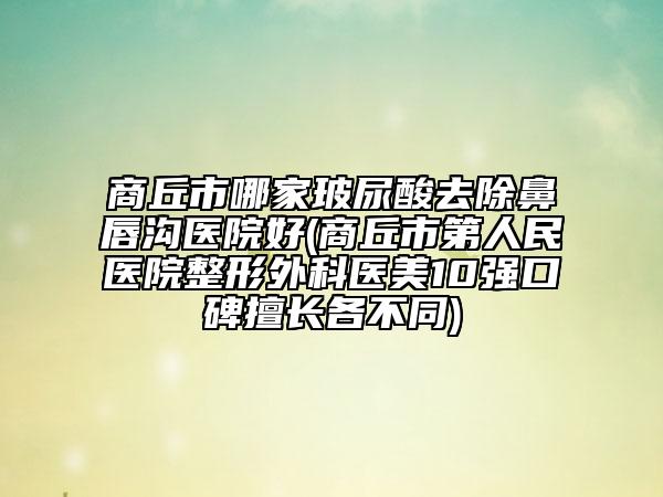 商丘市哪家玻尿酸去除鼻唇沟医院好(商丘市第人民医院整形外科医美10强口碑擅长各不同)