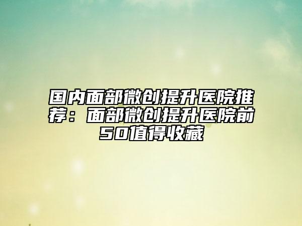 国内面部微创提升医院推荐：面部微创提升医院前50值得收藏