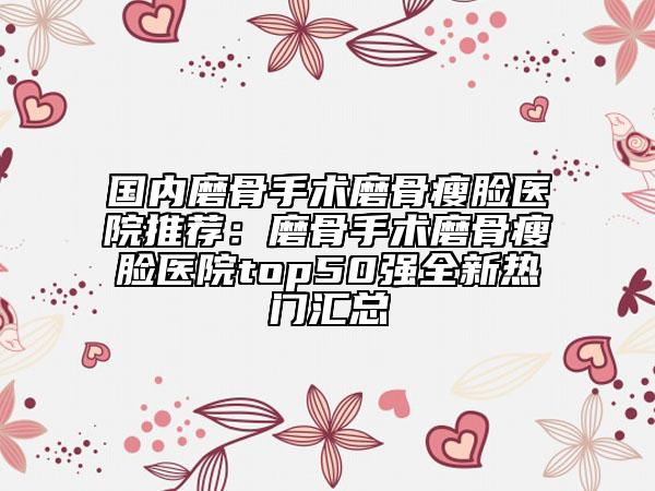 国内磨骨手术磨骨瘦脸医院推荐：磨骨手术磨骨瘦脸医院top50强全新热门汇总