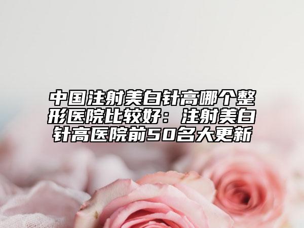 中国注射美白针高哪个整形医院比较好：注射美白针高医院前50名大更新