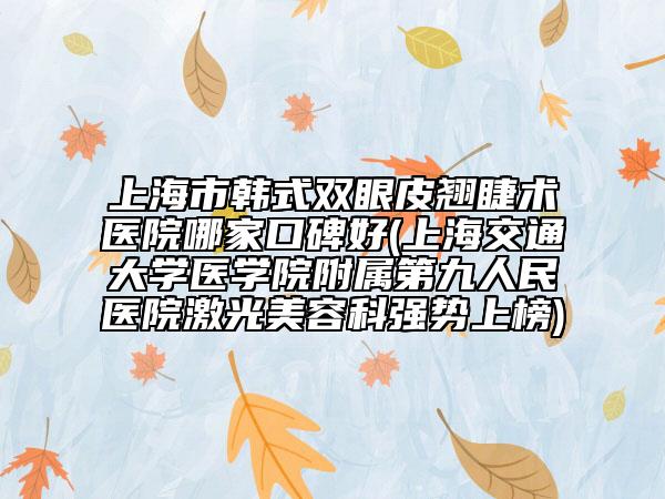 上海市韩式双眼皮翘睫术医院哪家口碑好(上海交通大学医学院附属第九人民医院激光美容科强势上榜)