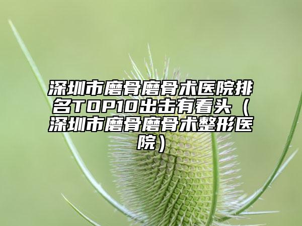 深圳市磨骨磨骨术医院排名TOP10出击有看头（深圳市磨骨磨骨术整形医院）