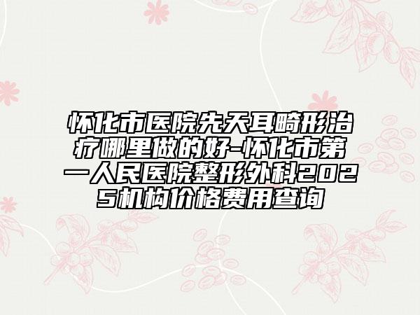 怀化市医院先天耳畸形治疗哪里做的好-怀化市第一人民医院整形外科2025机构价格费用查询