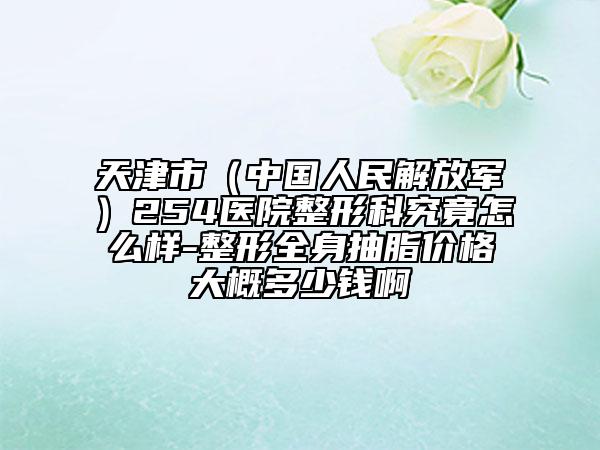 天津市（中国人民解放军）254医院整形科究竟怎么样-整形全身抽脂价格大概多少钱啊