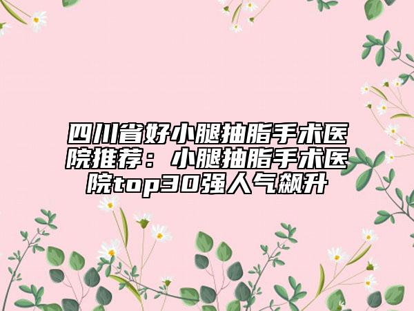 四川省好小腿抽脂手术医院推荐：小腿抽脂手术医院top30强人气飙升