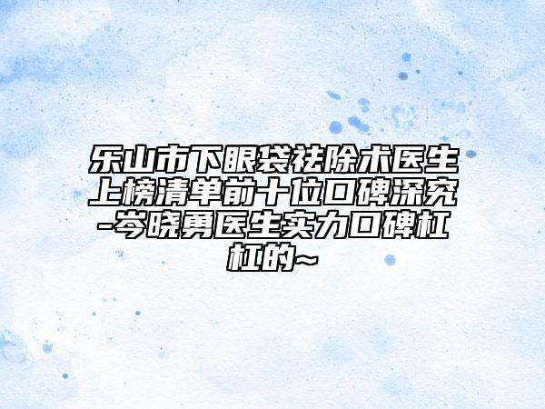 乐山市下眼袋祛除术医生上榜清单前十位口碑深究-岑晓勇医生实力口碑杠杠的~