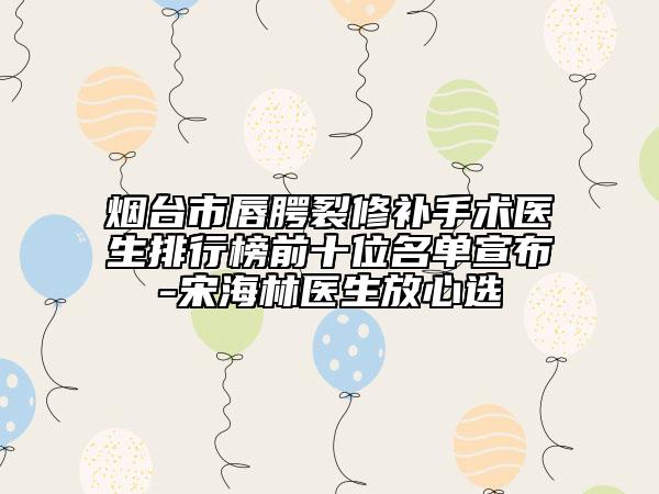烟台市唇腭裂修补手术医生排行榜前十位名单宣布-宋海林医生放心选
