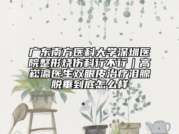 广东南方医科大学深圳医院整形烧伤科行不行｜高崧瀛医生双眼皮治疗泪腺脱垂到底怎么样