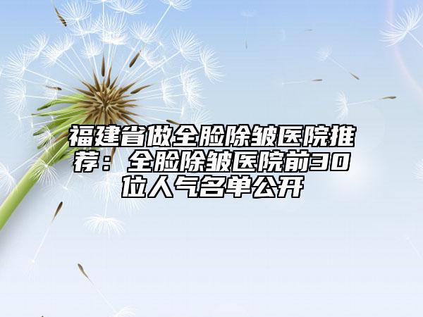 福建省做全脸除皱医院推荐：全脸除皱医院前30位人气名单公开