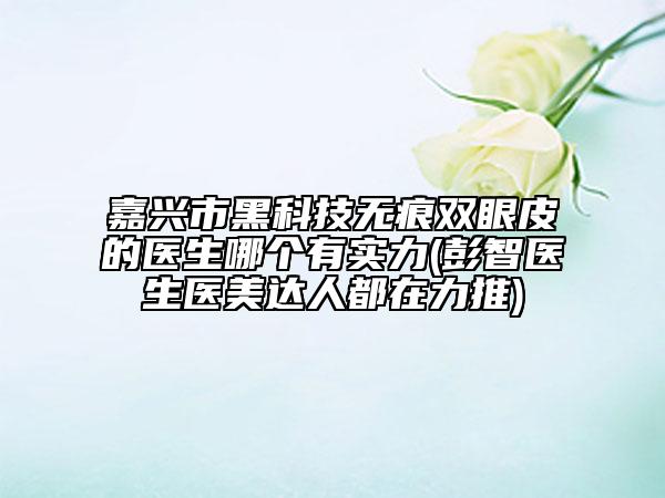 嘉兴市黑科技无痕双眼皮的医生哪个有实力(彭智医生医美达人都在力推)