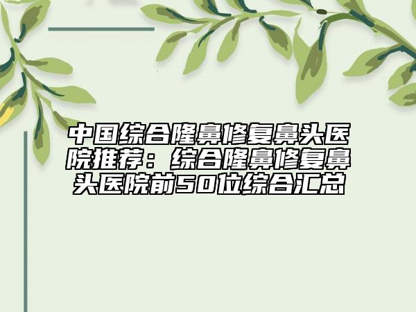 中国综合隆鼻修复鼻头医院推荐：综合隆鼻修复鼻头医院前50位综合汇总