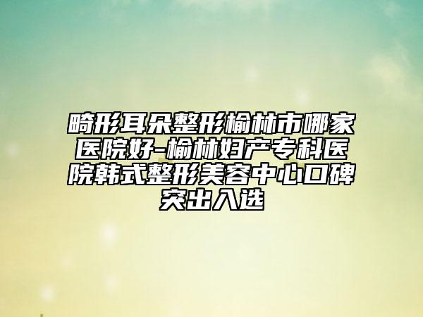 畸形耳朵整形榆林市哪家医院好-榆林妇产专科医院韩式整形美容中心口碑突出入选