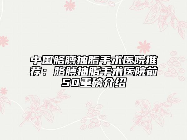 中国胳膊抽脂手术医院推荐：胳膊抽脂手术医院前50重磅介绍