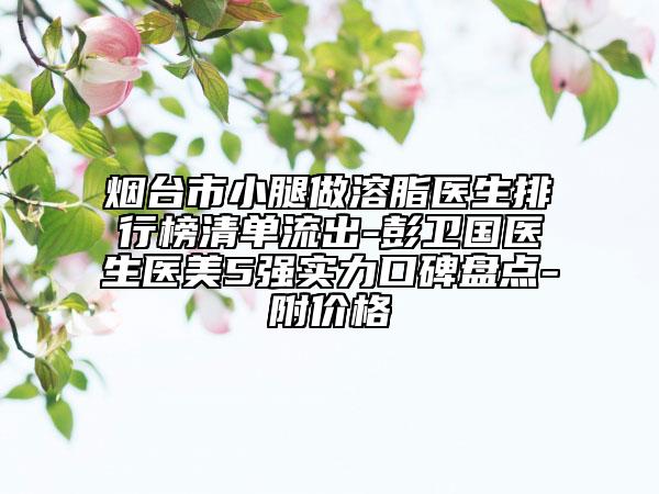 烟台市小腿做溶脂医生排行榜清单流出-彭卫国医生医美5强实力口碑盘点-附价格